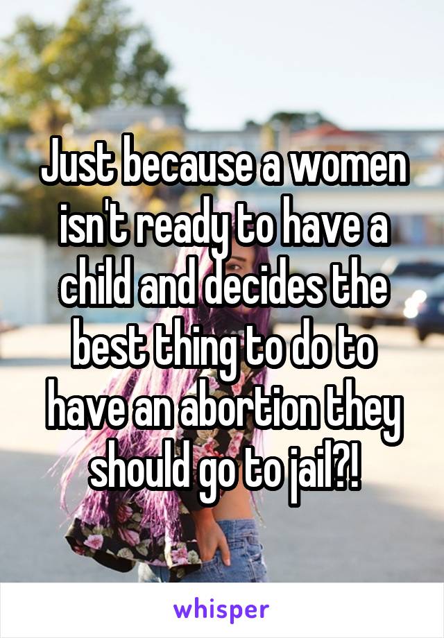 Just because a women isn't ready to have a child and decides the best thing to do to have an abortion they should go to jail?!