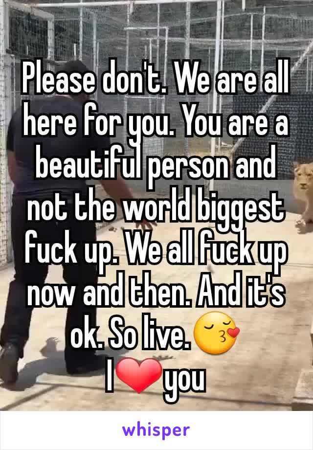 Please don't. We are all here for you. You are a beautiful person and not the world biggest fuck up. We all fuck up now and then. And it's ok. So live.😚 I❤you