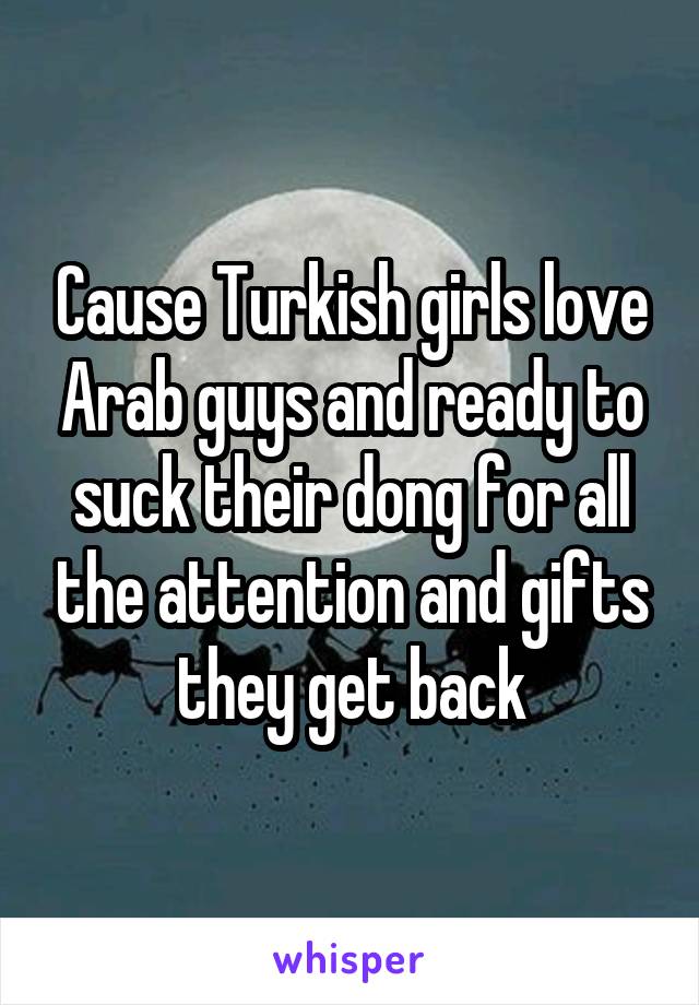 Cause Turkish girls love Arab guys and ready to suck their dong for all the attention and gifts they get back