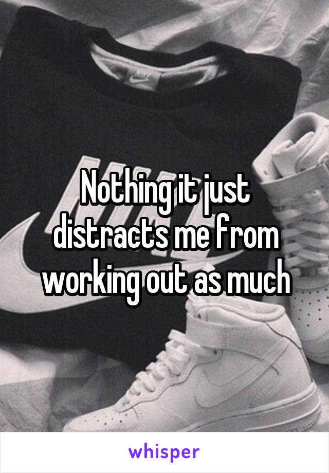 Nothing it just distracts me from working out as much