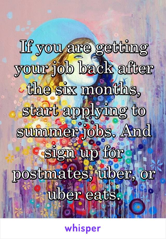If you are getting your job back after the six months, start applying to summer jobs. And sign up for postmates, uber, or uber eats.