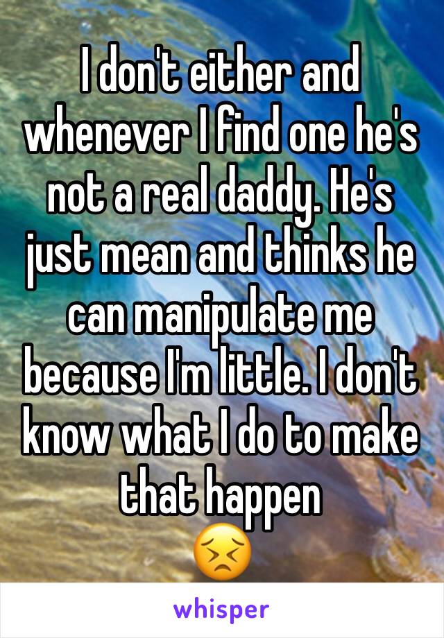 I don't either and whenever I find one he's not a real daddy. He's just mean and thinks he can manipulate me because I'm little. I don't know what I do to make that happen
😣