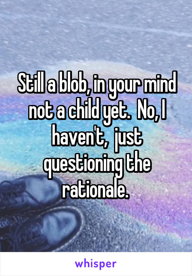 Still a blob, in your mind not a child yet.  No, I haven't,  just questioning the rationale. 