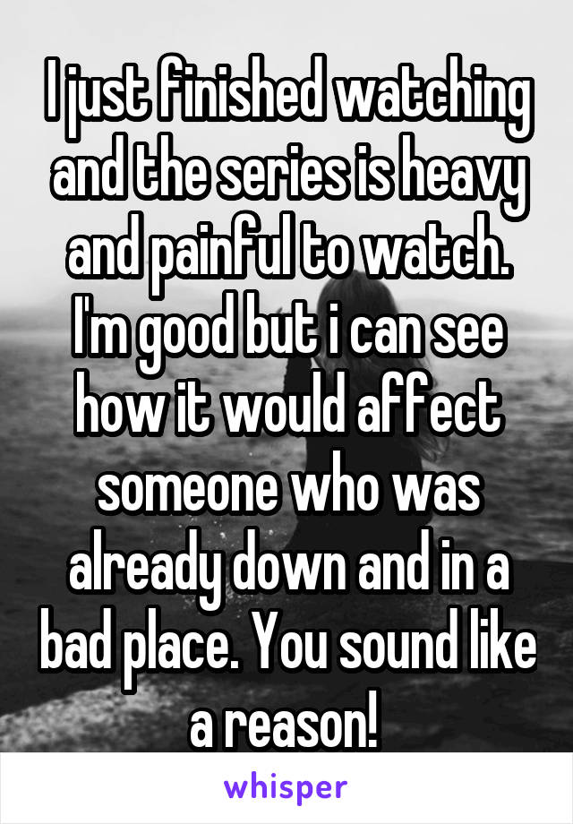 I just finished watching and the series is heavy and painful to watch. I'm good but i can see how it would affect someone who was already down and in a bad place. You sound like a reason! 