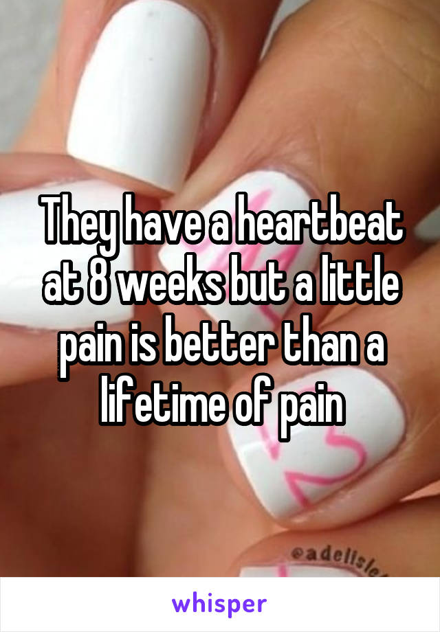 They have a heartbeat at 8 weeks but a little pain is better than a lifetime of pain