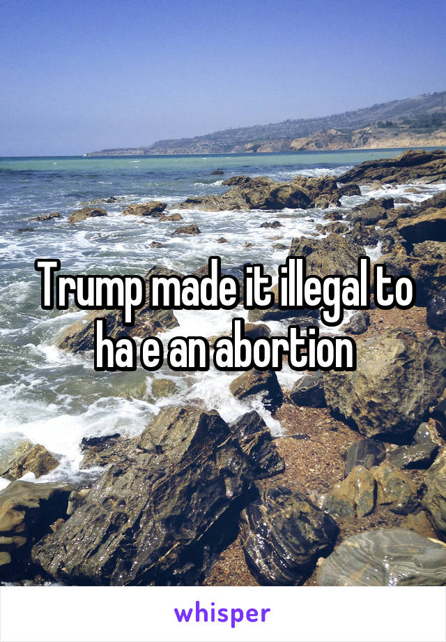 Trump made it illegal to ha e an abortion