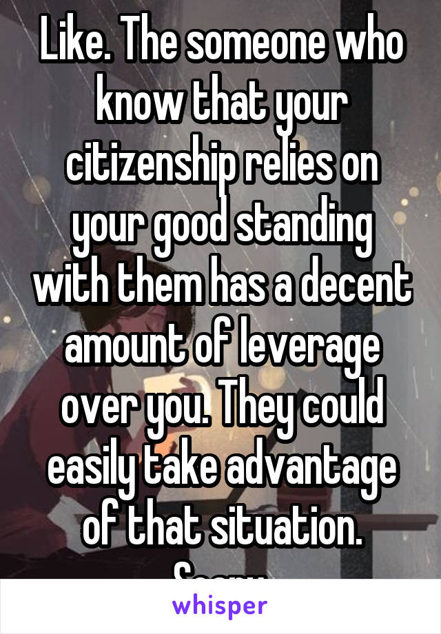 Like. The someone who know that your citizenship relies on your good standing with them has a decent amount of leverage over you. They could easily take advantage of that situation. Scary.