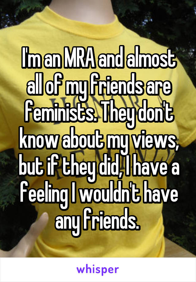 I'm an MRA and almost all of my friends are feminists. They don't know about my views, but if they did, I have a feeling I wouldn't have any friends. 