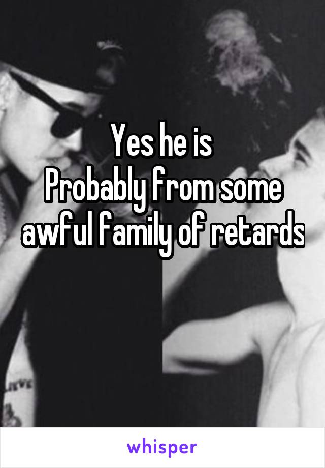 Yes he is 
Probably from some awful family of retards 
