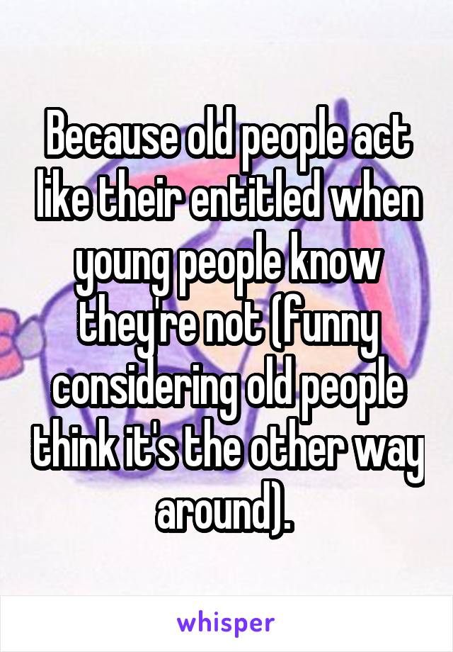 Because old people act like their entitled when young people know they're not (funny considering old people think it's the other way around). 