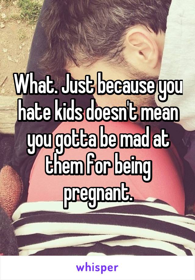 What. Just because you hate kids doesn't mean you gotta be mad at them for being pregnant.