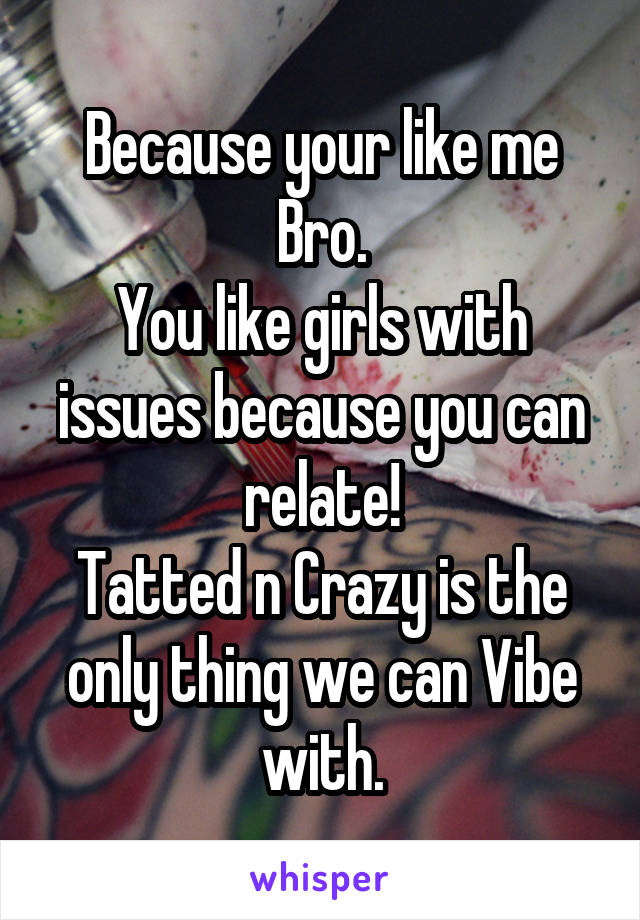 Because your like me Bro.
You like girls with issues because you can relate!
Tatted n Crazy is the only thing we can Vibe with.