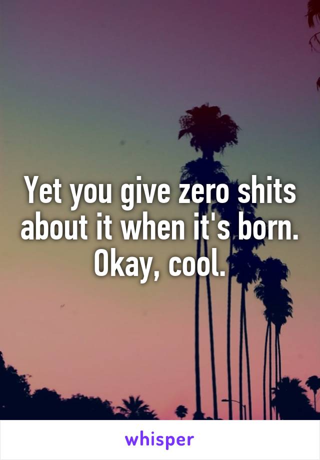 Yet you give zero shits about it when it's born. Okay, cool.