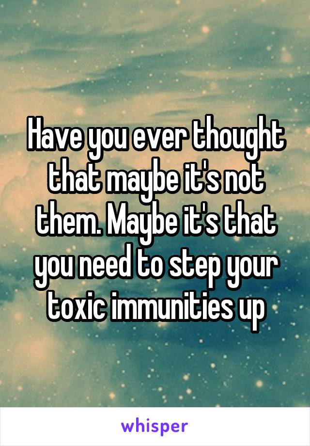 Have you ever thought that maybe it's not them. Maybe it's that you need to step your toxic immunities up