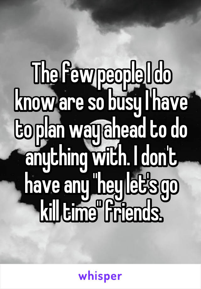 The few people I do know are so busy I have to plan way ahead to do anything with. I don't have any "hey let's go kill time" friends.