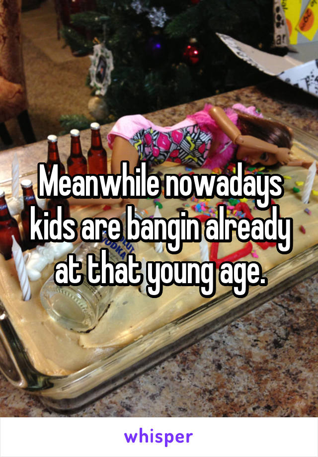 Meanwhile nowadays kids are bangin already at that young age.