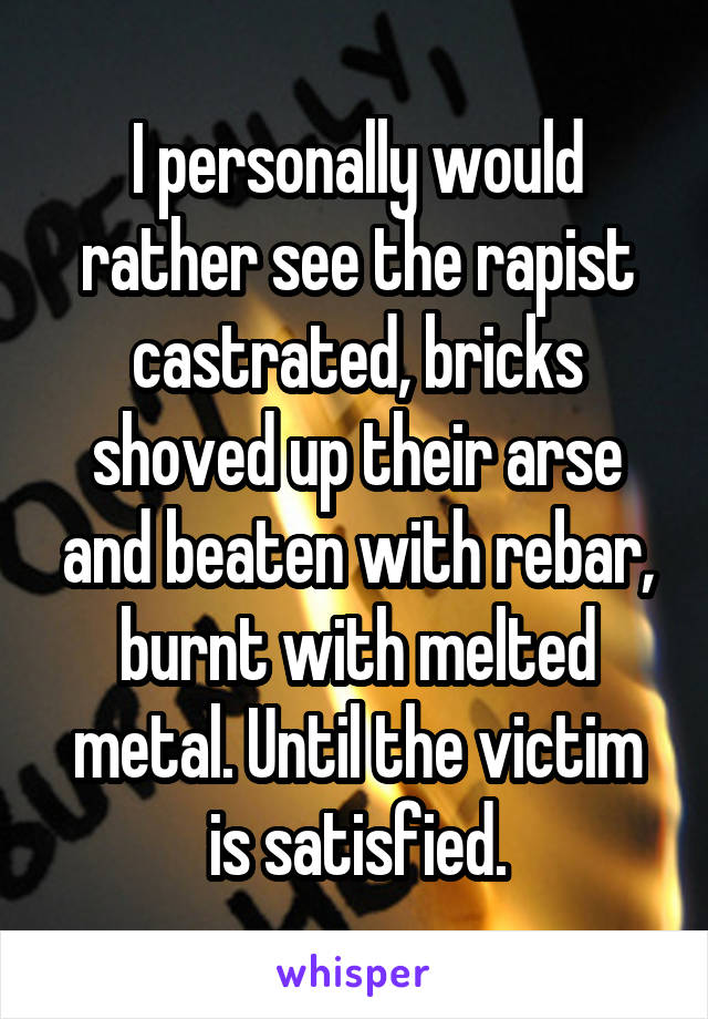 I personally would rather see the rapist castrated, bricks shoved up their arse and beaten with rebar, burnt with melted metal. Until the victim is satisfied.