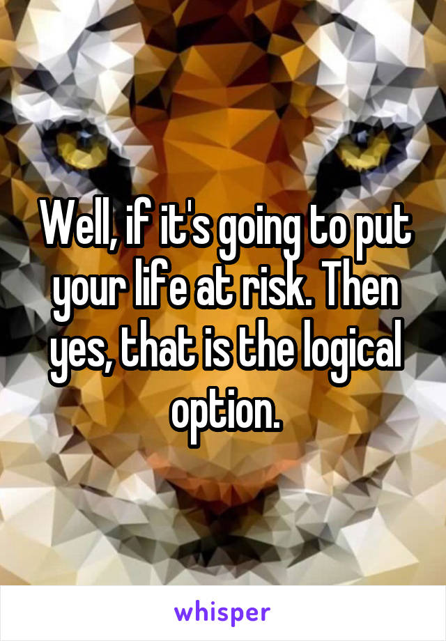 Well, if it's going to put your life at risk. Then yes, that is the logical option.