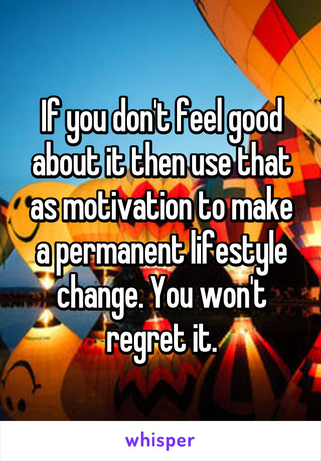 If you don't feel good about it then use that as motivation to make a permanent lifestyle change. You won't regret it.