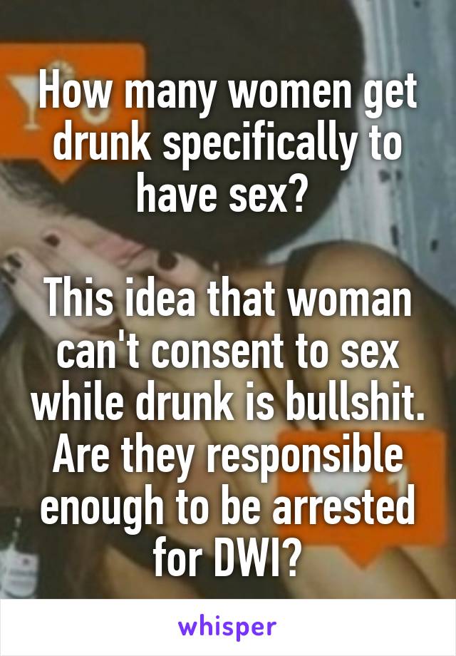 How many women get drunk specifically to have sex? 

This idea that woman can't consent to sex while drunk is bullshit. Are they responsible enough to be arrested for DWI?