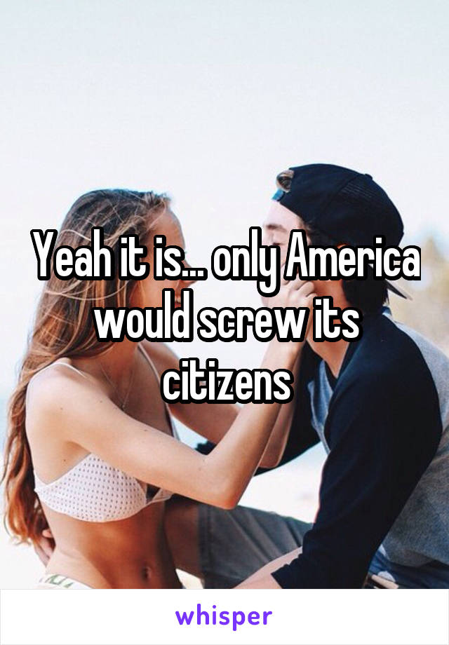 Yeah it is... only America would screw its citizens