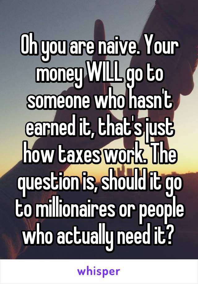 Oh you are naive. Your money WILL go to someone who hasn't earned it, that's just how taxes work. The question is, should it go to millionaires or people who actually need it? 