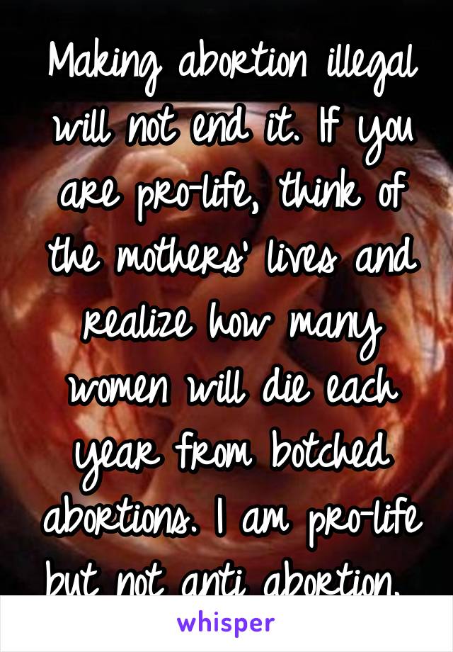 Making abortion illegal will not end it. If you are pro-life, think of the mothers' lives and realize how many women will die each year from botched abortions. I am pro-life but not anti abortion. 