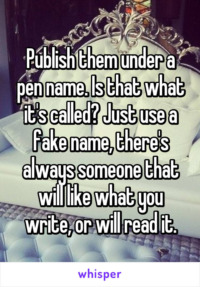 Publish them under a pen name. Is that what it's called? Just use a fake name, there's always someone that will like what you write, or will read it.