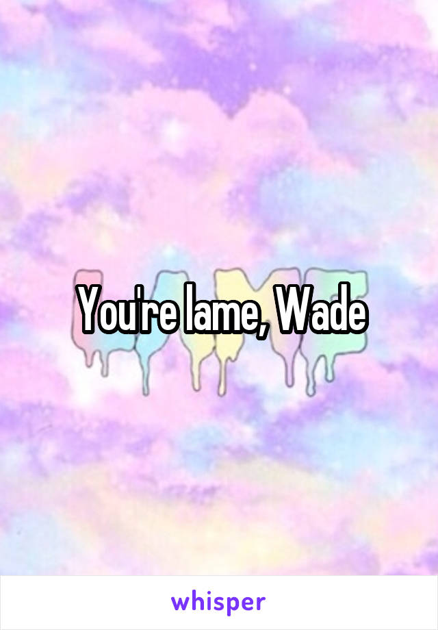 You're lame, Wade
