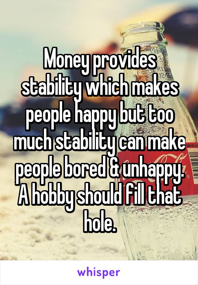 Money provides stability which makes people happy but too much stability can make people bored & unhappy. A hobby should fill that hole.