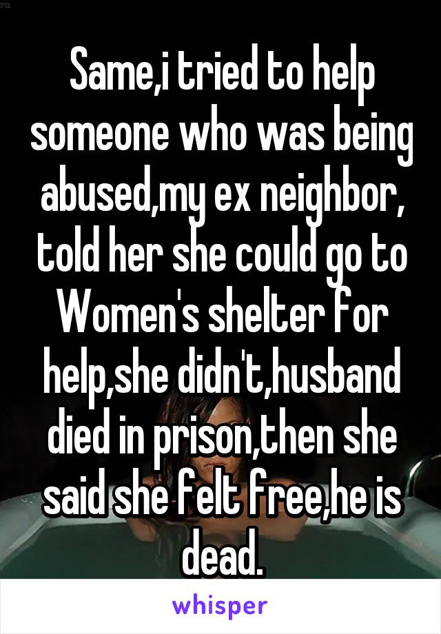 Same,i tried to help someone who was being abused,my ex neighbor, told her she could go to Women's shelter for help,she didn't,husband died in prison,then she said she felt free,he is dead.