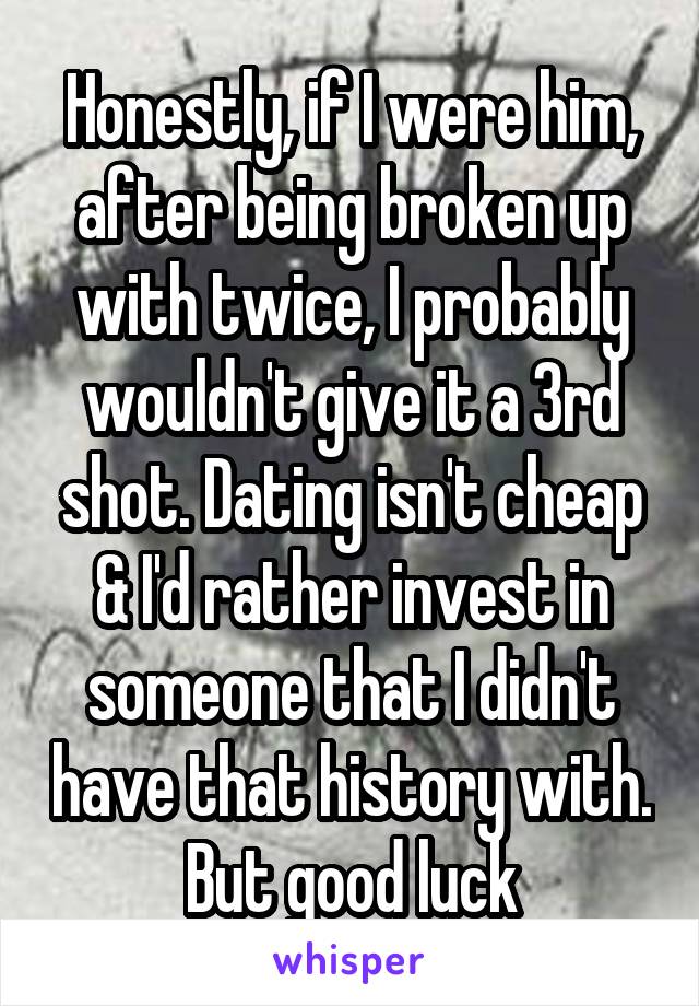 Honestly, if I were him, after being broken up with twice, I probably wouldn't give it a 3rd shot. Dating isn't cheap & I'd rather invest in someone that I didn't have that history with.
But good luck