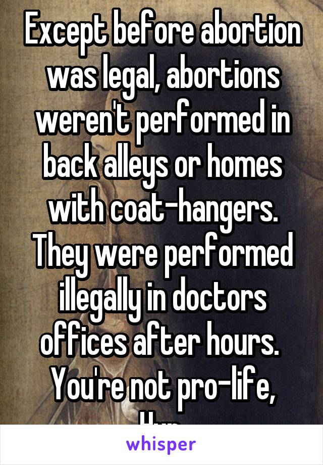 Except before abortion was legal, abortions weren't performed in back alleys or homes with coat-hangers. They were performed illegally in doctors offices after hours. 
You're not pro-life, Hun.