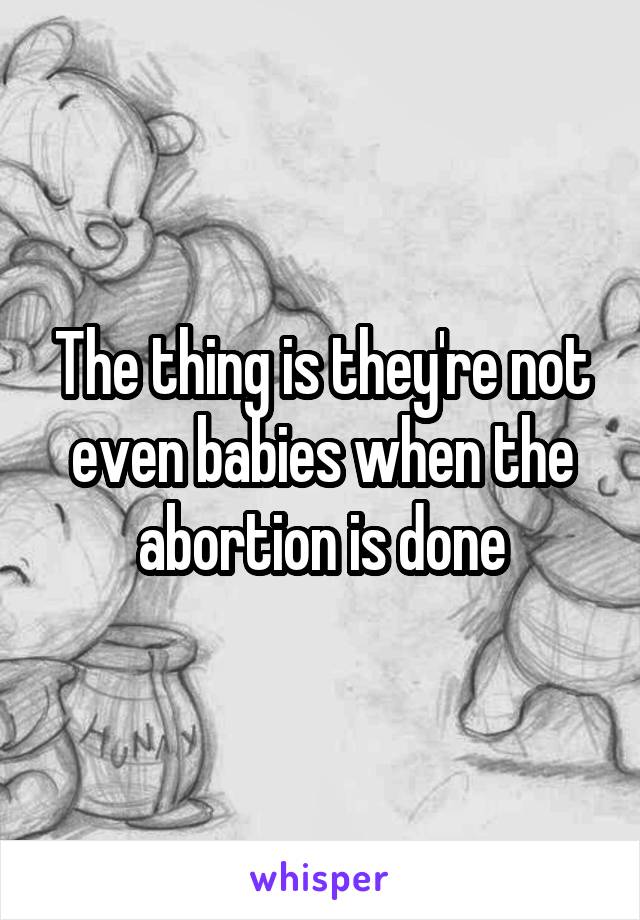 The thing is they're not even babies when the abortion is done