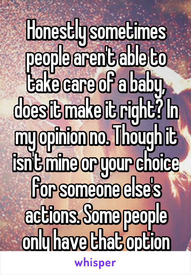 Honestly sometimes people aren't able to take care of a baby, does it make it right? In my opinion no. Though it isn't mine or your choice for someone else's actions. Some people only have that option