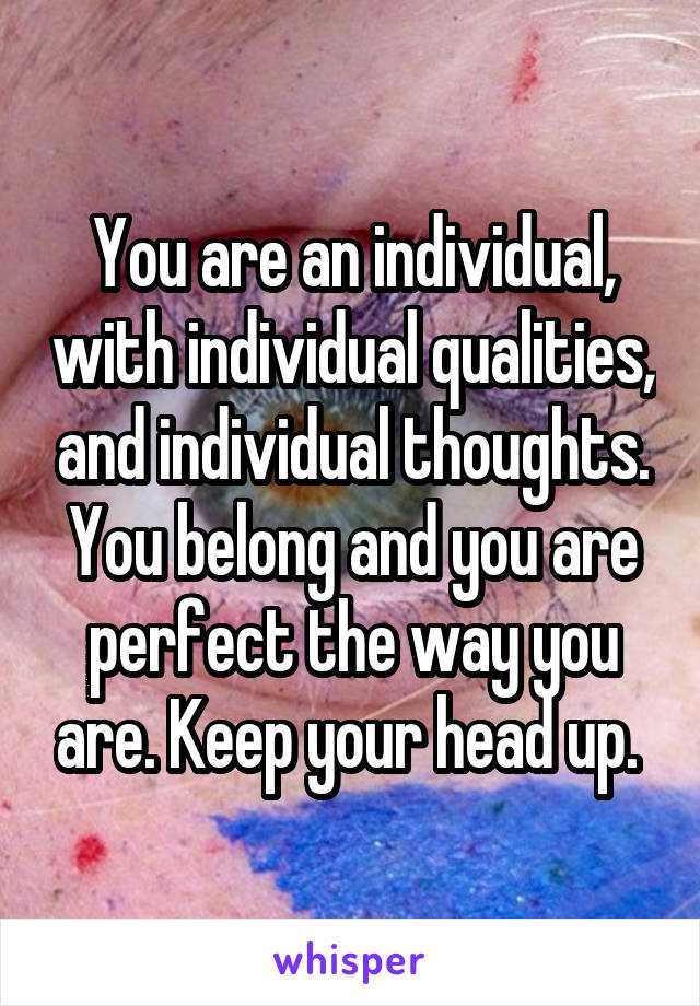 You are an individual, with individual qualities, and individual thoughts. You belong and you are perfect the way you are. Keep your head up. 