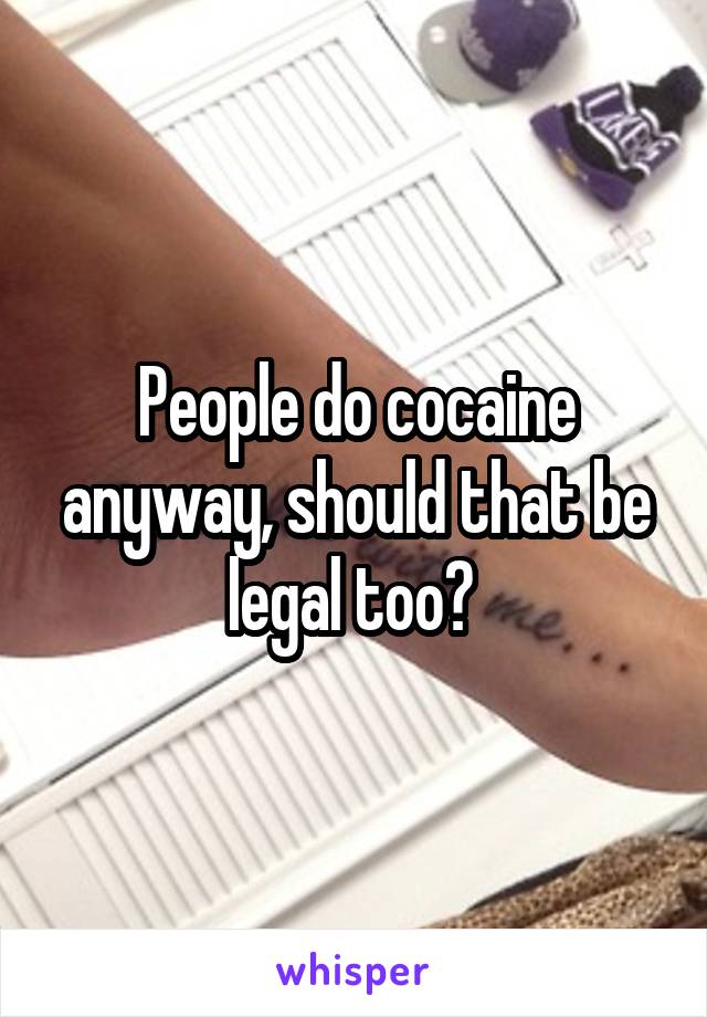 People do cocaine anyway, should that be legal too? 