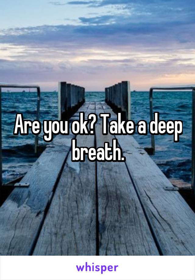   Are you ok? Take a deep breath.