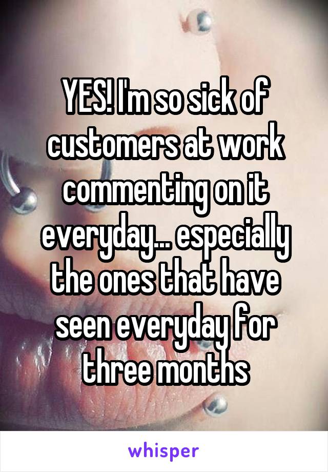YES! I'm so sick of customers at work commenting on it everyday... especially the ones that have seen everyday for three months