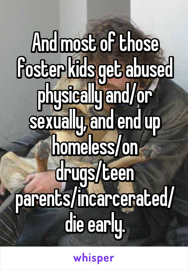 And most of those foster kids get abused physically and/or sexually, and end up homeless/on drugs/teen parents/incarcerated/die early.