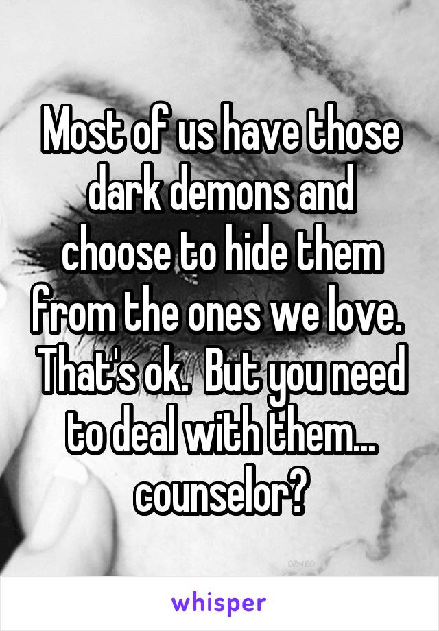 Most of us have those dark demons and choose to hide them from the ones we love.  That's ok.  But you need to deal with them... counselor?