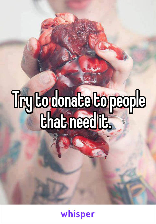 Try to donate to people that need it.  