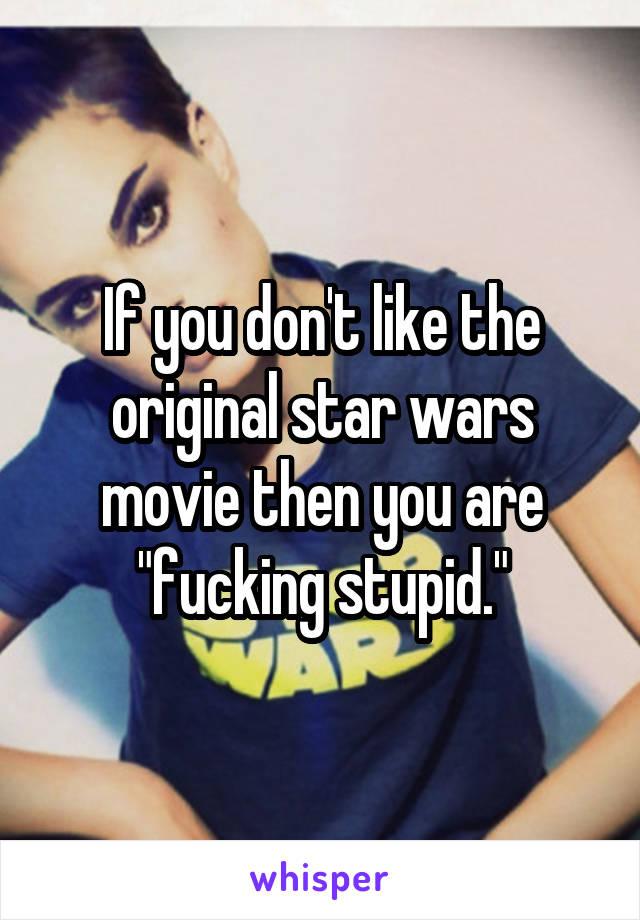 If you don't like the original star wars movie then you are "fucking stupid."