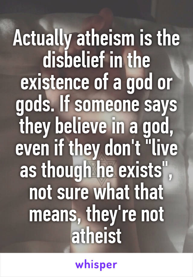 Actually atheism is the disbelief in the existence of a god or gods. If someone says they believe in a god, even if they don't "live as though he exists", not sure what that means, they're not atheist