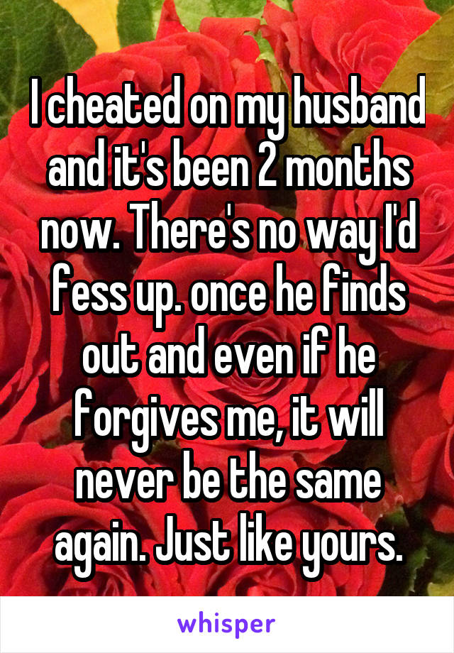I cheated on my husband and it's been 2 months now. There's no way I'd fess up. once he finds out and even if he forgives me, it will never be the same again. Just like yours.