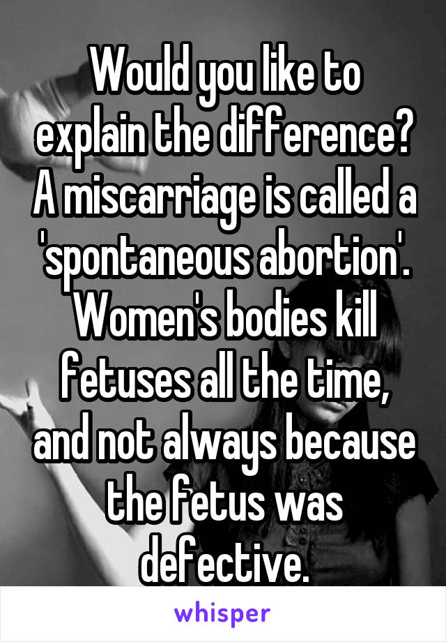 Would you like to explain the difference? A miscarriage is called a 'spontaneous abortion'. Women's bodies kill fetuses all the time, and not always because the fetus was defective.