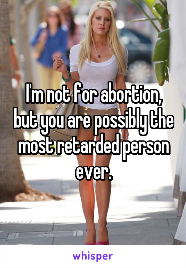 I'm not for abortion, but you are possibly the most retarded person ever.