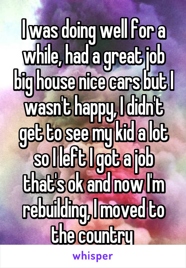 I was doing well for a while, had a great job big house nice cars but I wasn't happy, I didn't get to see my kid a lot so I left I got a job that's ok and now I'm rebuilding, I moved to the country 