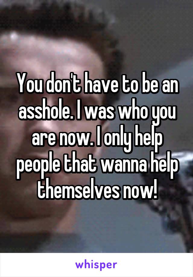 You don't have to be an asshole. I was who you are now. I only help people that wanna help themselves now!