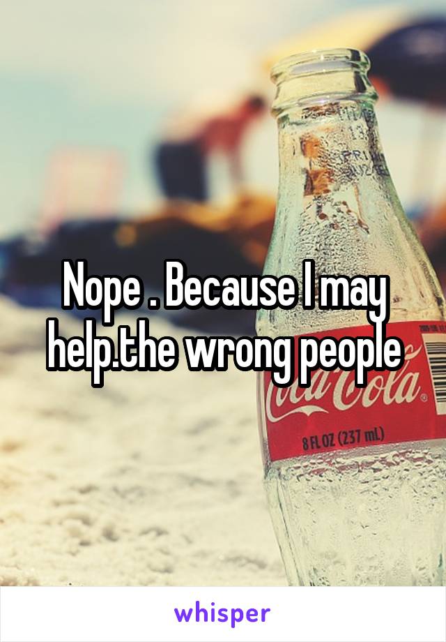 Nope . Because I may help.the wrong people